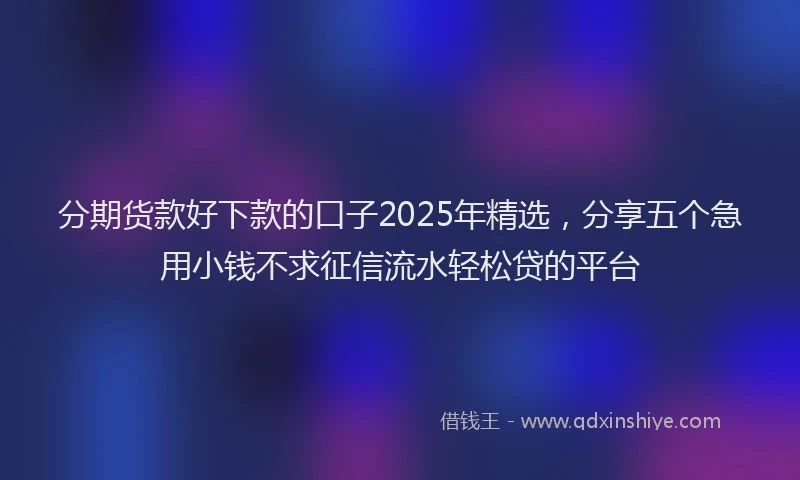 分期货款好下款的口子2025年精选，分享五个急用小钱不求征信流水轻松贷的平台
