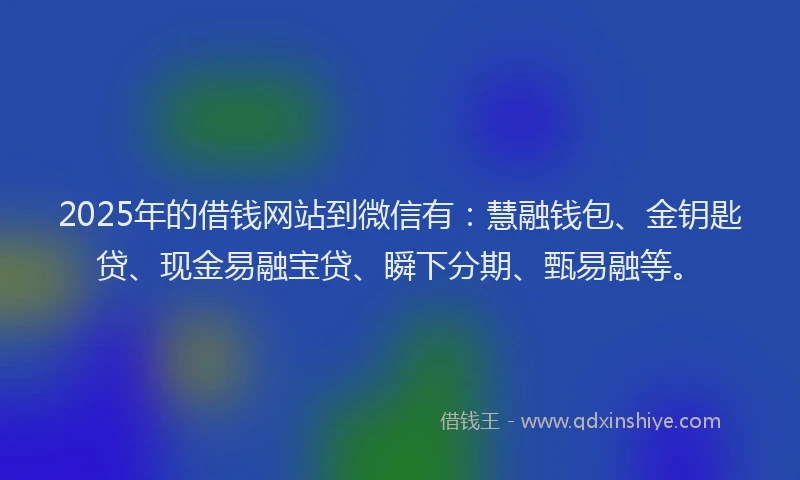 2025年的借钱网站到微信有：慧融钱包、金钥匙贷、现金易融宝贷、瞬下分期、甄易融等。
