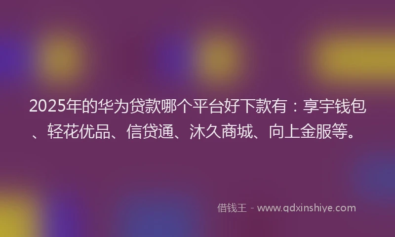 2025年的华为贷款哪个平台好下款有：享宇钱包、轻花优品、信贷通、沐久商城、向上金服等。