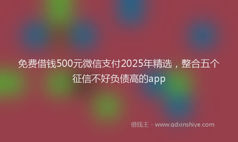 免费借钱500元微信支付2025年精选，整合五个征信不好负债高的app