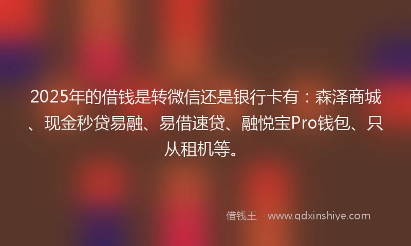 2025年的借钱是转微信还是银行卡有：森泽商城、现金秒贷易融、易借速贷、融悦宝Pro钱包、只从租机等。