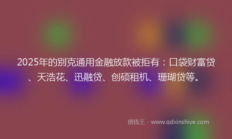 2025年的别克通用金融放款被拒有：口袋财富贷、天浩花、迅融贷、创硕租机、珊瑚贷等。