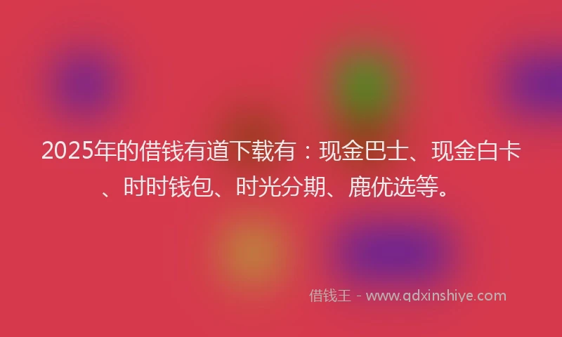 2025年的借钱有道下载有：现金巴士、现金白卡、时时钱包、时光分期、鹿优选等。