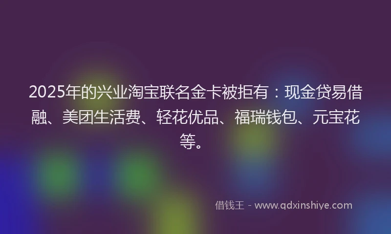 2025年的兴业淘宝联名金卡被拒有：现金贷易借融、美团生活费、轻花优品、福瑞钱包、元宝花等。