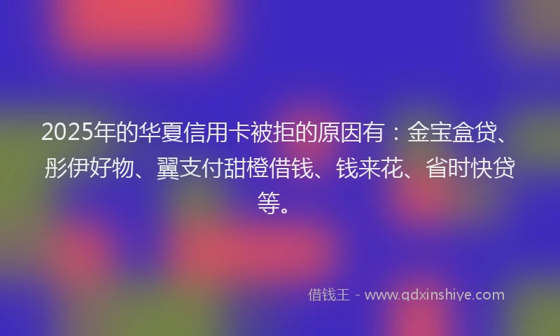 2025年的华夏信用卡被拒的原因有：金宝盒贷、彤伊好物、翼支付甜橙借钱、钱来花、省时快贷等。
