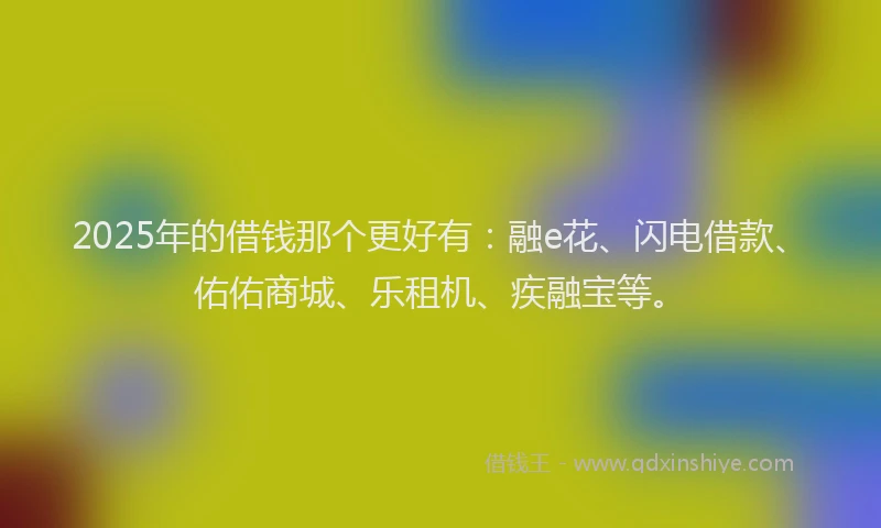 2025年的借钱那个更好有：融e花、闪电借款、佑佑商城、乐租机、疾融宝等。