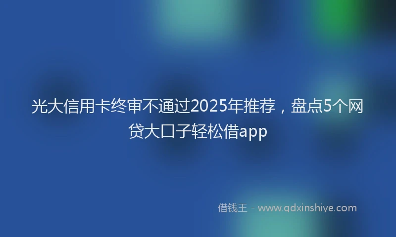 光大信用卡终审不通过2025年推荐，盘点5个网贷大口子轻松借app