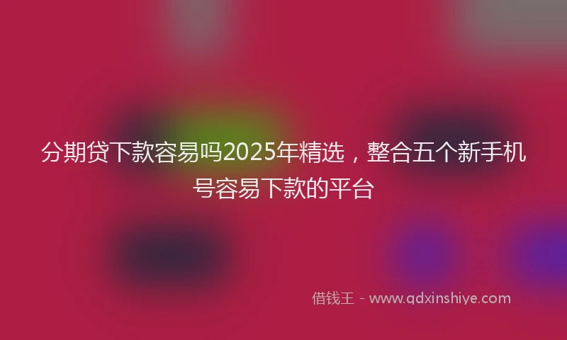 分期贷下款容易吗2025年精选，整合五个新手机号容易下款的平台