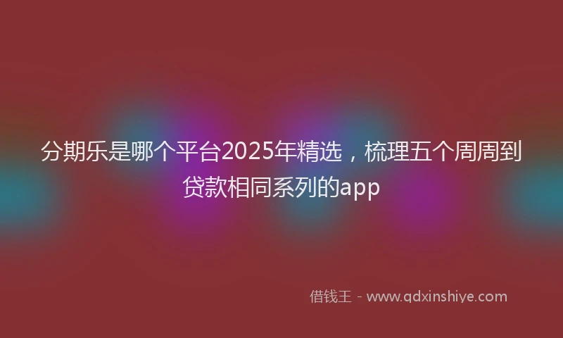 分期乐是哪个平台2025年精选，梳理五个周周到贷款相同系列的app