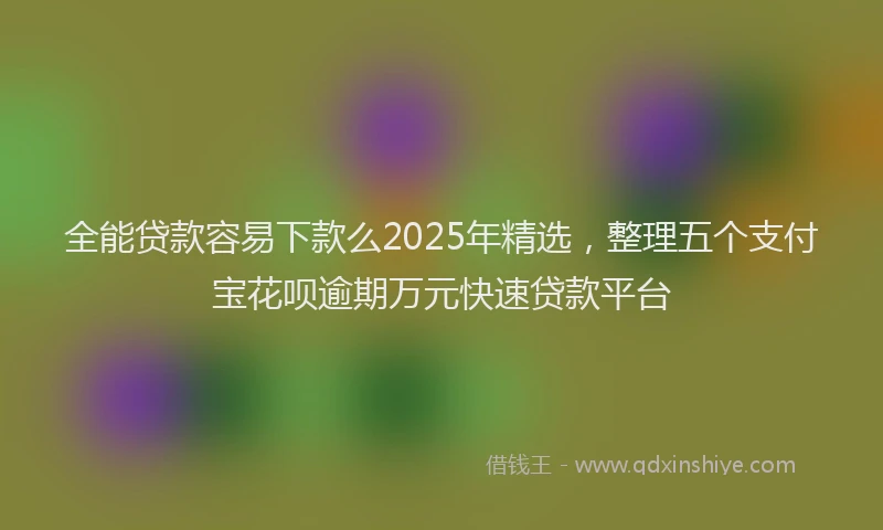 全能贷款容易下款么2025年精选，整理五个支付宝花呗逾期万元快速贷款平台