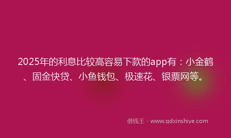 2025年的利息比较高容易下款的app有：小金鹤、固金快贷、小鱼钱包、极速花、银票网等。
