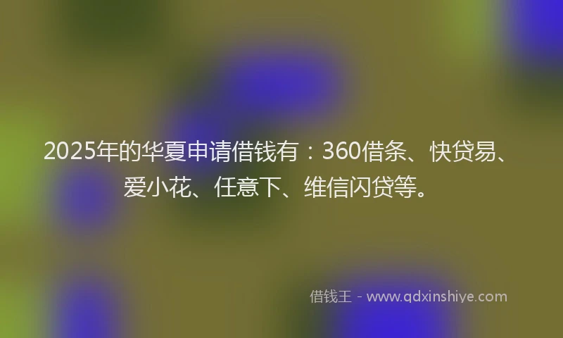2025年的华夏申请借钱有：360借条、快贷易、爱小花、任意下、维信闪贷等。