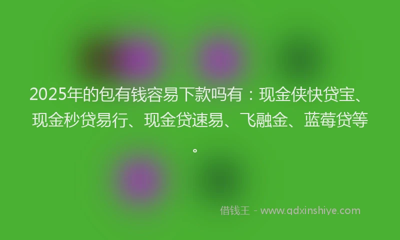 2025年的包有钱容易下款吗有：现金侠快贷宝、现金秒贷易行、现金贷速易、飞融金、蓝莓贷等。