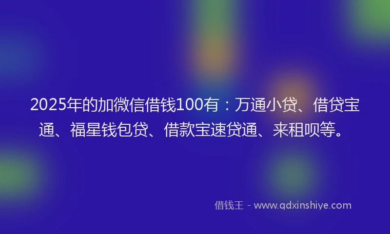 2025年的加微信借钱100有：万通小贷、借贷宝通、福星钱包贷、借款宝速贷通、来租呗等。
