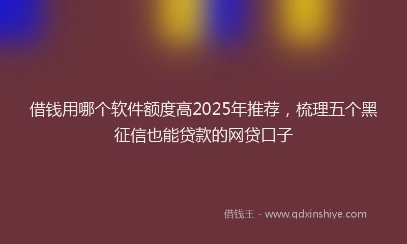 借钱用哪个软件额度高2025年推荐，梳理五个黑征信也能贷款的网贷口子