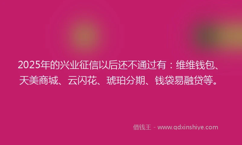 2025年的兴业征信以后还不通过有：维维钱包、天美商城、云闪花、琥珀分期、钱袋易融贷等。
