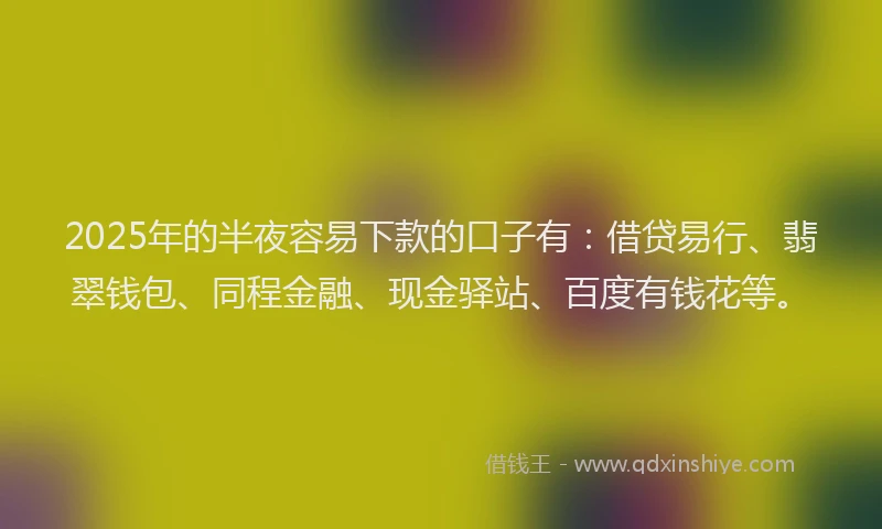 2025年的半夜容易下款的口子有：借贷易行、翡翠钱包、同程金融、现金驿站、百度有钱花等。