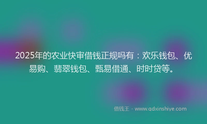 2025年的农业快审借钱正规吗有：欢乐钱包、优易购、翡翠钱包、甄易借通、时时贷等。