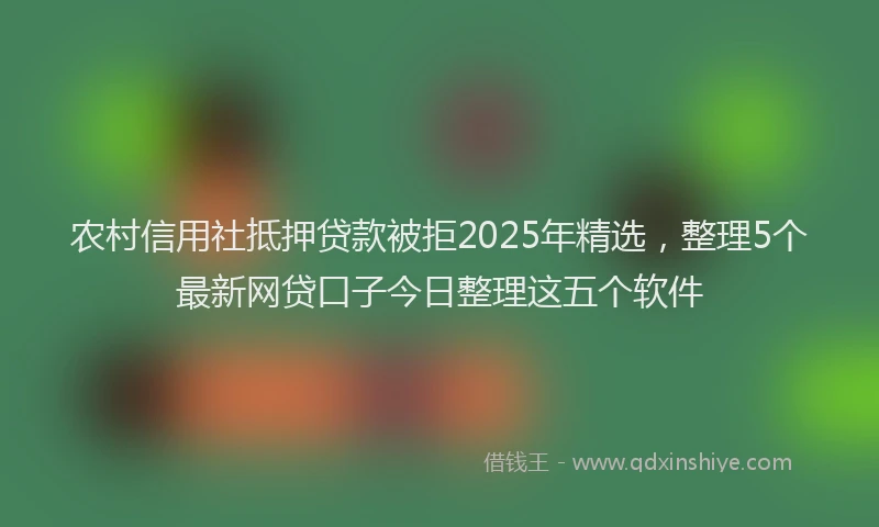 农村信用社抵押贷款被拒2025年精选，整理5个最新网贷口子今日整理这五个软件