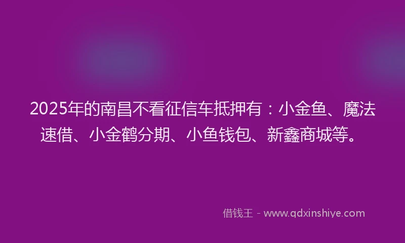 2025年的南昌不看征信车抵押有：小金鱼、魔法速借、小金鹤分期、小鱼钱包、新鑫商城等。