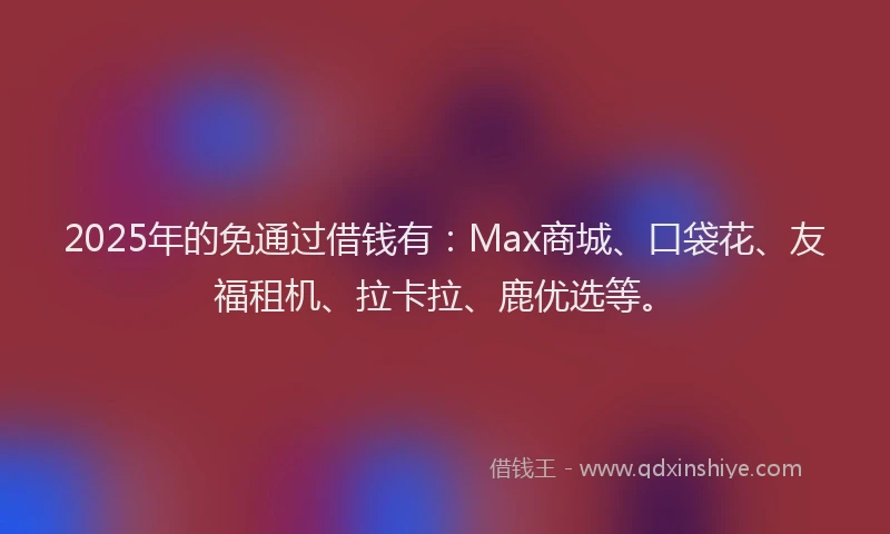 2025年的免通过借钱有：Max商城、口袋花、友福租机、拉卡拉、鹿优选等。