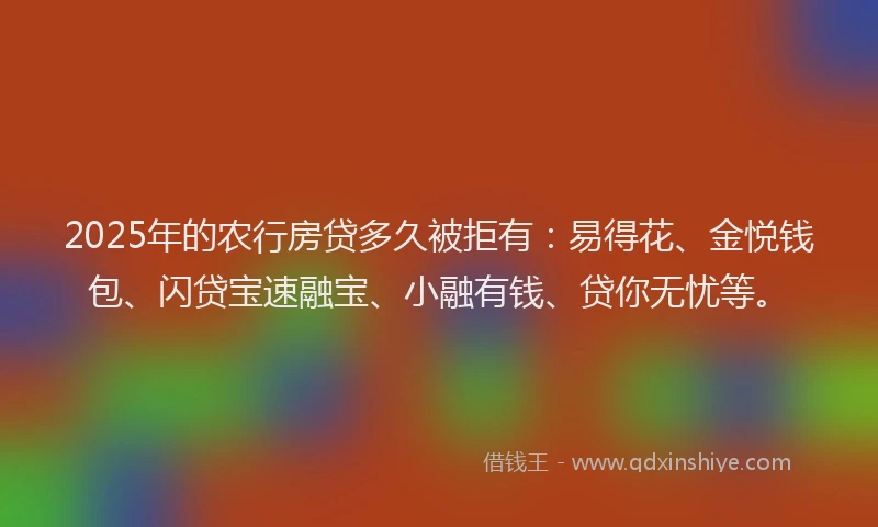 2025年的农行房贷多久被拒有：易得花、金悦钱包、闪贷宝速融宝、小融有钱、贷你无忧等。