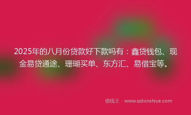 2025年的八月份贷款好下款吗有：鑫贷钱包、现金易贷通途、珊瑚买单、东方汇、易借宝等。