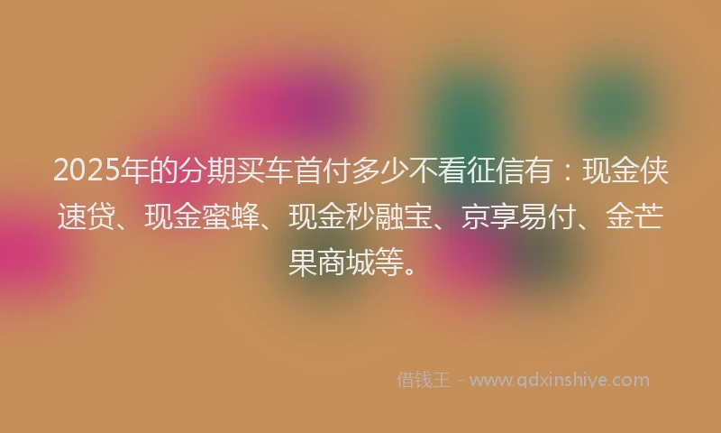 2025年的分期买车首付多少不看征信有：现金侠速贷、现金蜜蜂、现金秒融宝、京享易付、金芒果商城等。