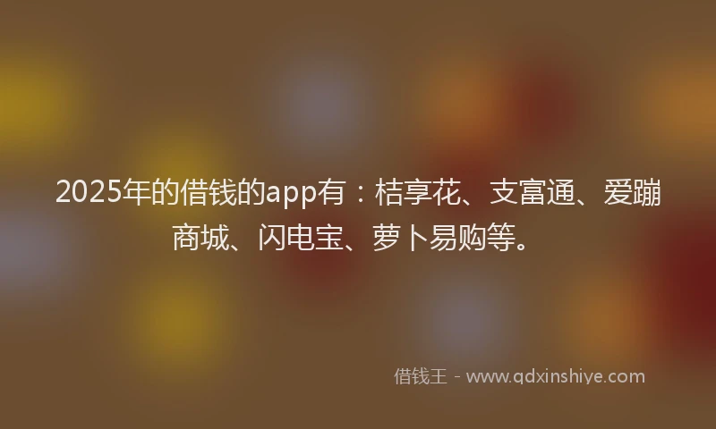 2025年的借钱的app有：桔享花、支富通、爱蹦商城、闪电宝、萝卜易购等。