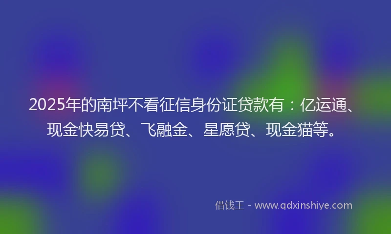 2025年的南坪不看征信身份证贷款有：亿运通、现金快易贷、飞融金、星愿贷、现金猫等。