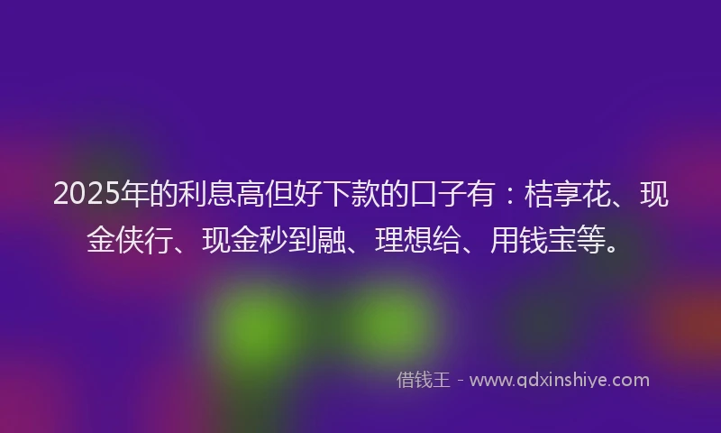 2025年的利息高但好下款的口子有：桔享花、现金侠行、现金秒到融、理想给、用钱宝等。
