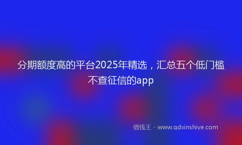 分期额度高的平台2025年精选，汇总五个低门槛不查征信的app
