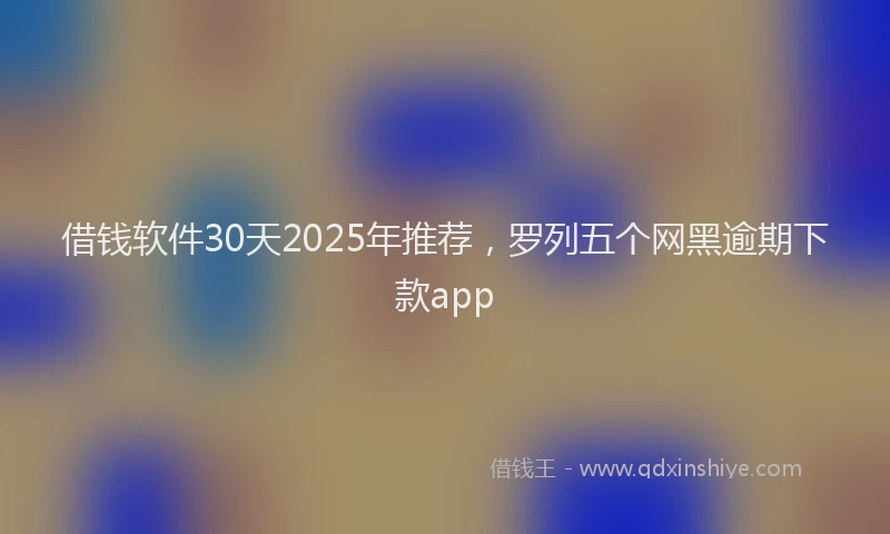 借钱软件30天2025年推荐，罗列五个网黑逾期下款app