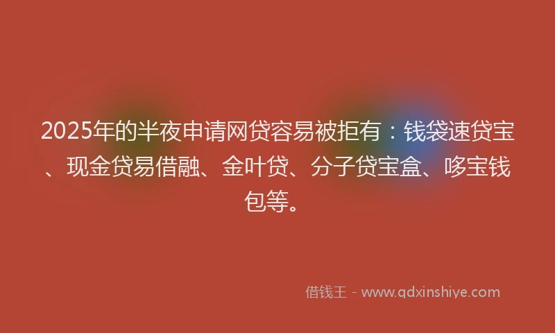 2025年的半夜申请网贷容易被拒有：钱袋速贷宝、现金贷易借融、金叶贷、分子贷宝盒、哆宝钱包等。