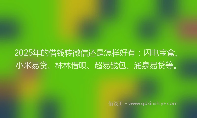 2025年的借钱转微信还是怎样好有：闪电宝盒、小米易贷、林林借呗、超易钱包、涌泉易贷等。