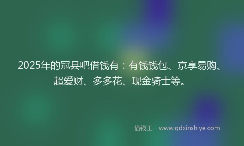 2025年的冠县吧借钱有：有钱钱包、京享易购、超爱财、多多花、现金骑士等。