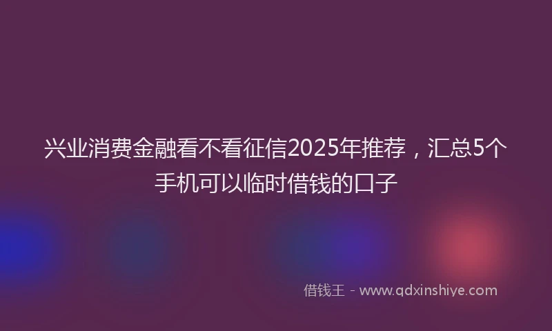 兴业消费金融看不看征信2025年推荐，汇总5个手机可以临时借钱的口子