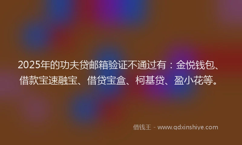 2025年的功夫贷邮箱验证不通过有：金悦钱包、借款宝速融宝、借贷宝盒、柯基贷、盈小花等。