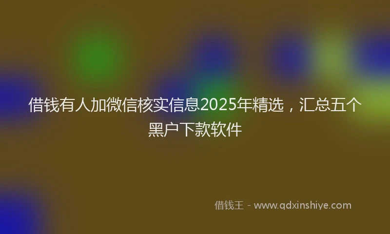 借钱有人加微信核实信息2025年精选，汇总五个黑户下款软件