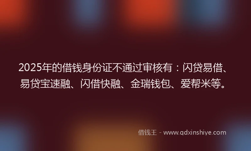 2025年的借钱身份证不通过审核有：闪贷易借、易贷宝速融、闪借快融、金瑞钱包、爱帮米等。
