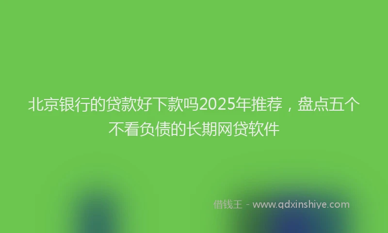 北京银行的贷款好下款吗2025年推荐，盘点五个不看负债的长期网贷软件