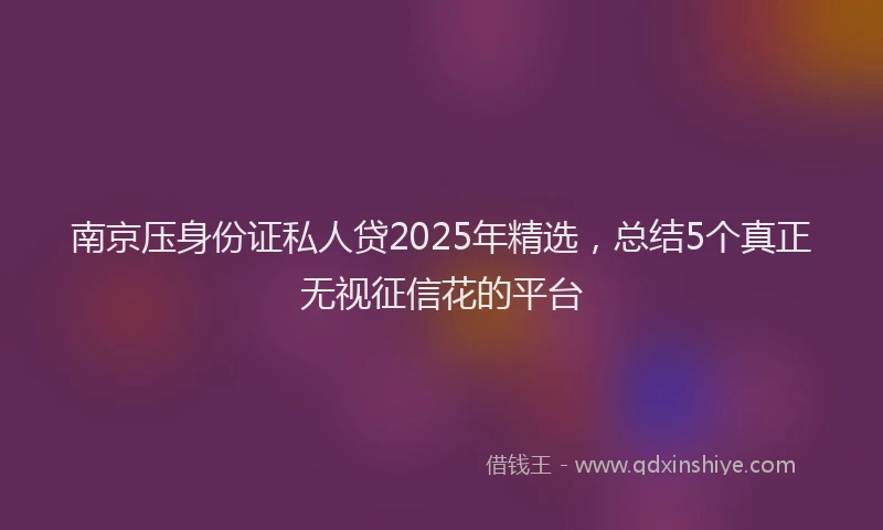 南京压身份证私人贷2025年精选，总结5个真正无视征信花的平台