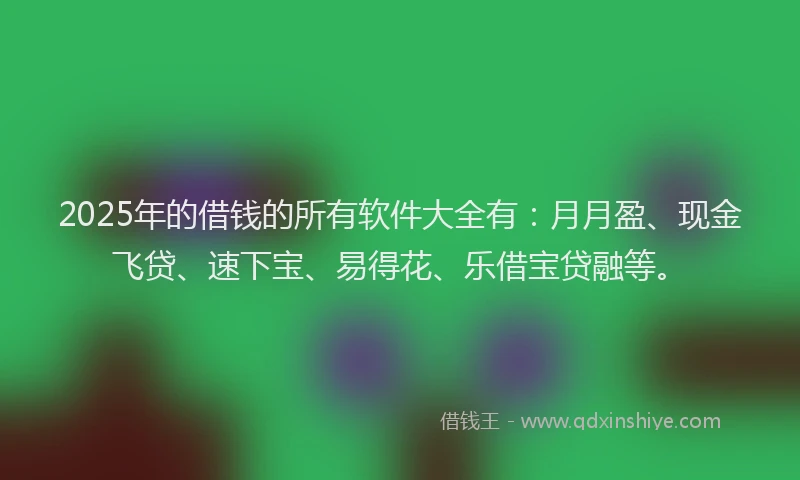 2025年的借钱的所有软件大全有：月月盈、现金飞贷、速下宝、易得花、乐借宝贷融等。