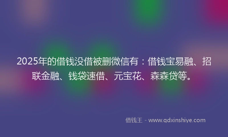 2025年的借钱没借被删微信有：借钱宝易融、招联金融、钱袋速借、元宝花、森森贷等。