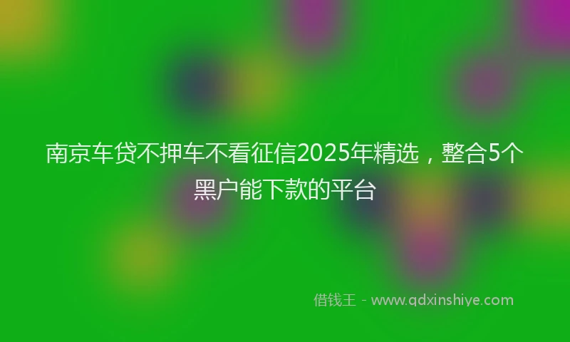 南京车贷不押车不看征信2025年精选，整合5个黑户能下款的平台