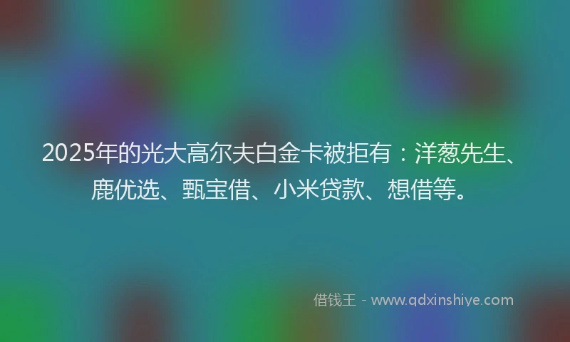 2025年的光大高尔夫白金卡被拒有：洋葱先生、鹿优选、甄宝借、小米贷款、想借等。