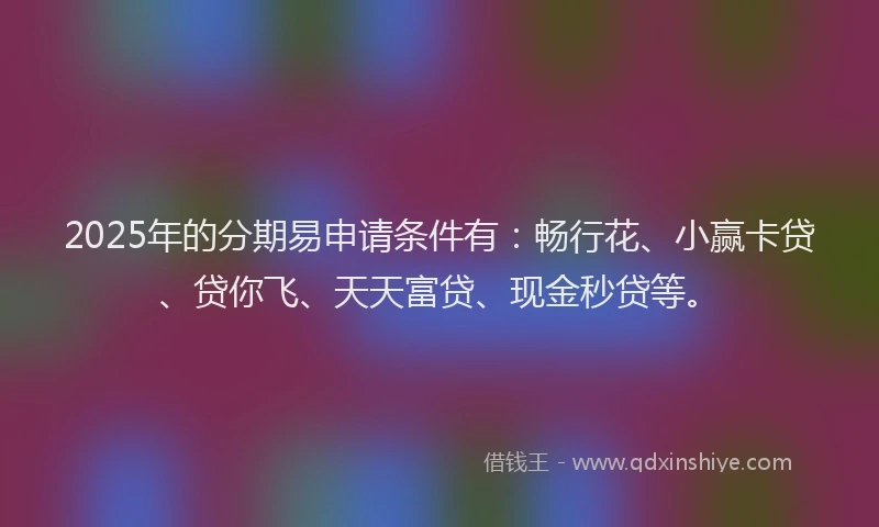 2025年的分期易申请条件有：畅行花、小赢卡贷、贷你飞、天天富贷、现金秒贷等。