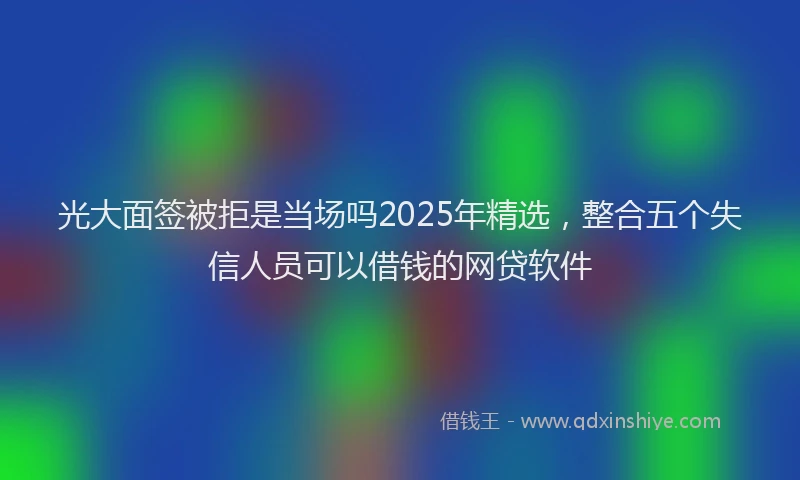光大面签被拒是当场吗2025年精选，整合五个失信人员可以借钱的网贷软件