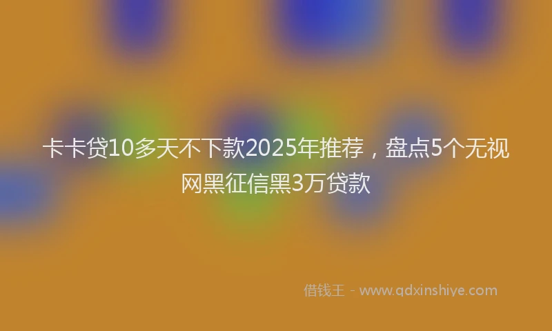 卡卡贷10多天不下款2025年推荐，盘点5个无视网黑征信黑3万贷款