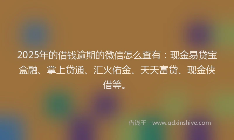 2025年的借钱逾期的微信怎么查有：现金易贷宝盒融、掌上贷通、汇火佑金、天天富贷、现金侠借等。